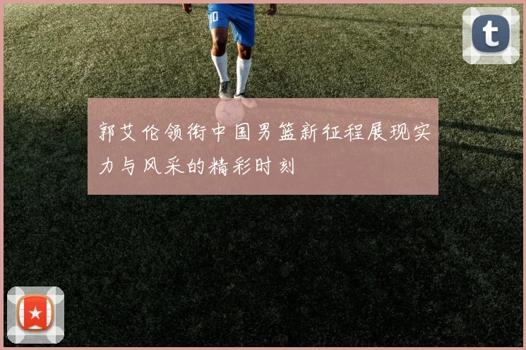郭艾伦领衔中国男篮新征程展现实力与风采的精彩时刻