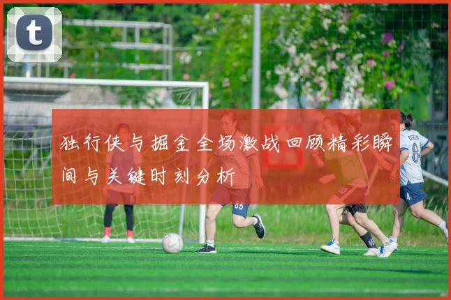 独行侠与掘金全场激战回顾精彩瞬间与关键时刻分析