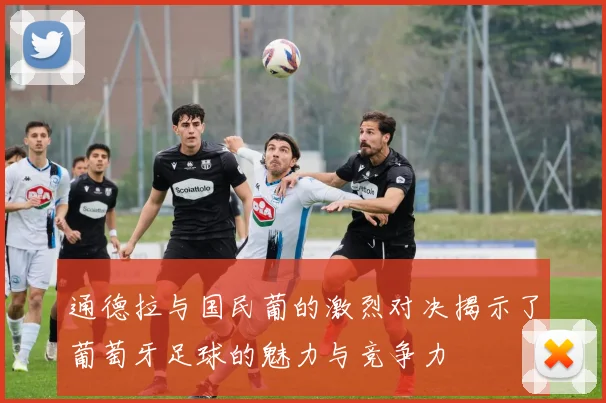 通德拉与国民葡的激烈对决揭示了葡萄牙足球的魅力与竞争力