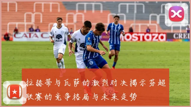 拉赫蒂与瓦萨的激烈对决揭示芬超联赛的竞争格局与未来走势