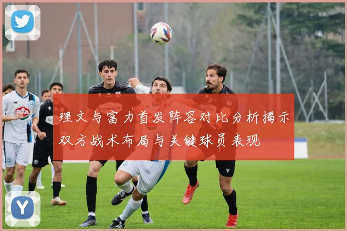 理文与富力首发阵容对比分析揭示双方战术布局与关键球员表现
