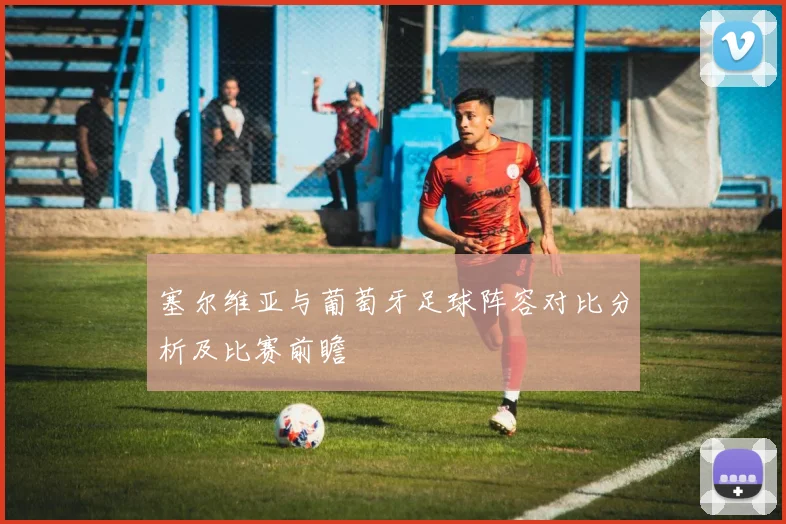 塞尔维亚与葡萄牙足球阵容对比分析及比赛前瞻