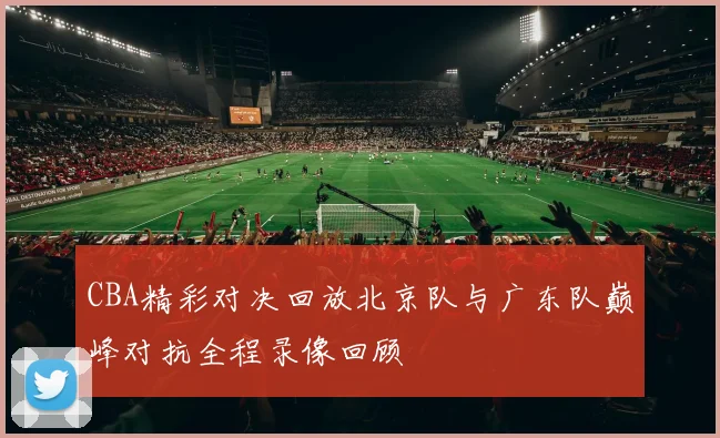 CBA精彩对决回放北京队与广东队巅峰对抗全程录像回顾