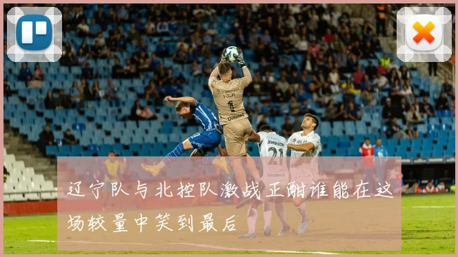 辽宁队与北控队激战正酣谁能在这场较量中笑到最后
