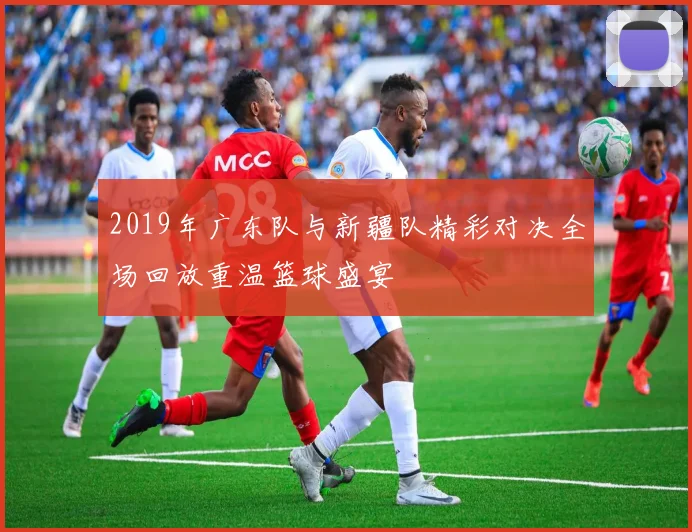 2019年广东队与新疆队精彩对决全场回放重温篮球盛宴